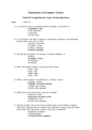 Department of Computer Science
Final PG Comprehensive Type Testing Questions
Class : MSC CS
1) In a rule-based system, procedural domain knowledge is in the form of:
a) production rules
b) rule interpreters
c) meta-rules
d) control rules
2) An AI technique that allows computers to understand associations and relationships
between objects and events is called:
a) heuristic processing
b) cognitive science
c) relative symbolism
d) pattern matching
3) The field that investigates the mechanics of human intelligence is:
a) history
b) cognitive science
c) psychology
d) sociology
4) What is the heuristic function of greedy best-first search?
a) f(n) != h(n)
b) f(n) < h(n)
c) f(n) = h(n)
d) f(n) > h(n)
5) Which is used to improve the performance of heuristic search?
a) Quality of nodes
b) Quality of heuristic function
c) Simple form of nodes
d) None of the mentioned
6) Which search uses only the linear space for searching?
a) Best-first search
b) Recursive best-first search
c) Depth-first search
d) None of the mentioned
7) Research scientists all over the world are taking steps towards building computers
with circuits patterned after the complex inter connections existing among the human
brain's nerve cells. What name is given to such type of computers?
a) Intelligent computers
b) Supercomputers
c) Neural network computers
 