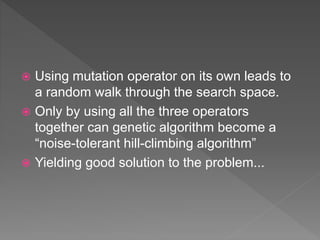  Using mutation operator on its own leads to
a random walk through the search space.
 Only by using all the three operators
together can genetic algorithm become a
“noise-tolerant hill-climbing algorithm”
 Yielding good solution to the problem...
 