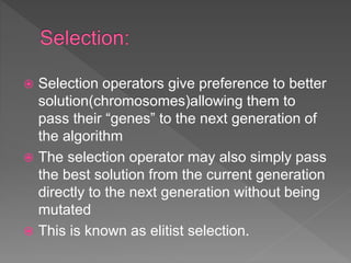  Selection operators give preference to better
solution(chromosomes)allowing them to
pass their “genes” to the next generation of
the algorithm
 The selection operator may also simply pass
the best solution from the current generation
directly to the next generation without being
mutated
 This is known as elitist selection.
 