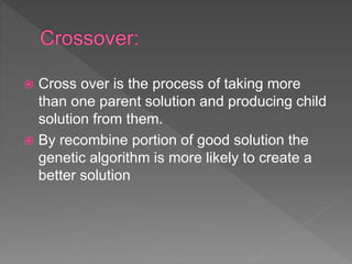  Cross over is the process of taking more
than one parent solution and producing child
solution from them.
 By recombine portion of good solution the
genetic algorithm is more likely to create a
better solution
 