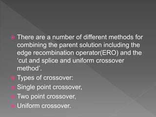  There are a number of different methods for
combining the parent solution including the
edge recombination operator(ERO) and the
‘cut and splice and uniform crossover
method’.
 Types of crossover:
 Single point crossover,
 Two point crossover,
 Uniform crossover.
 