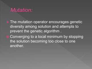  The mutation operator encourages genetic
diversity among solution and attempts to
prevent the genetic algorithm .
 Converging to a local minimum by stopping
the solution becoming too close to one
another.
 