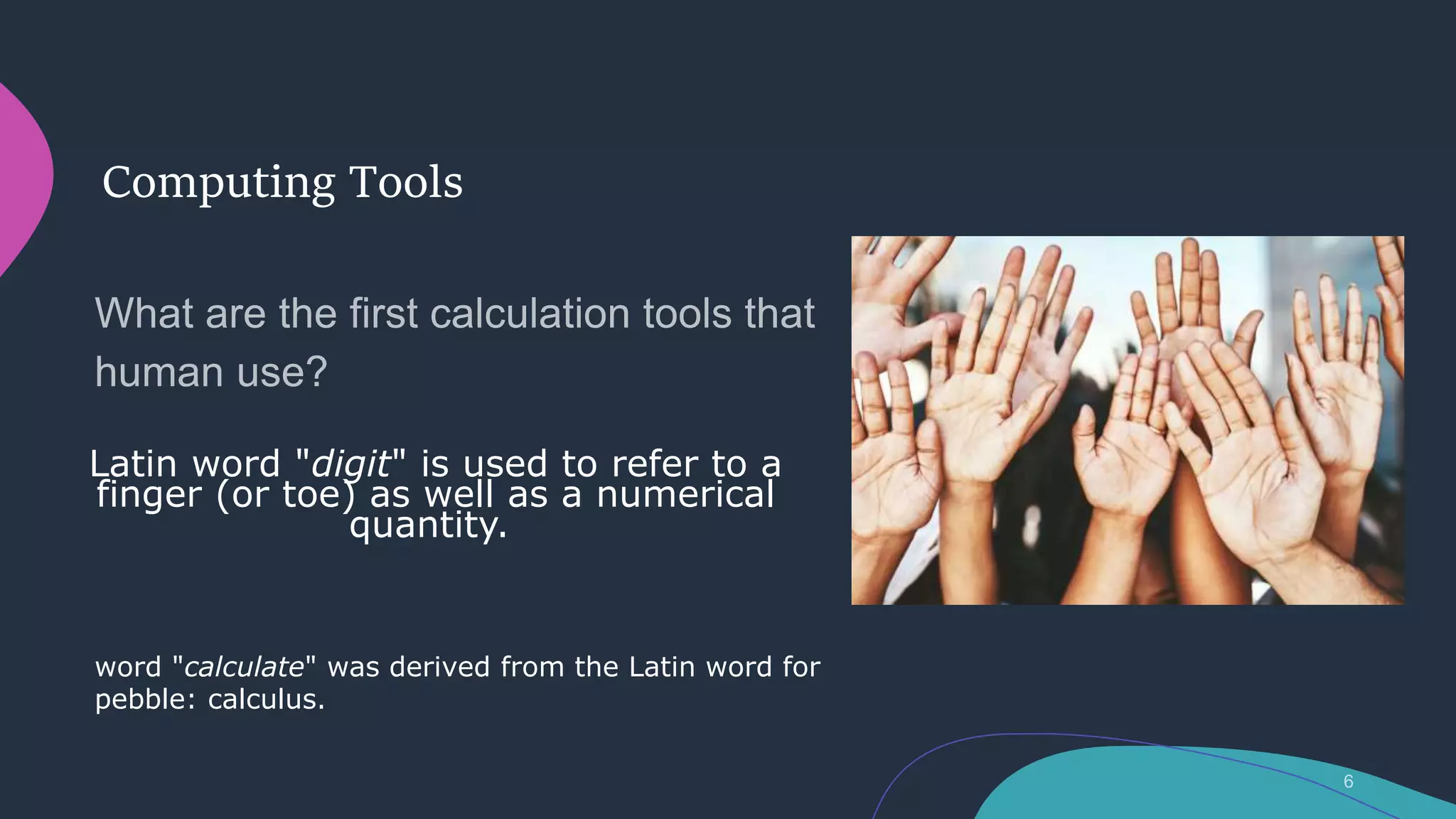 Computing Tools
Latin word "digit" is used to refer to a
finger (or toe) as well as a numerical
quantity.
word "calculate" was derived from the Latin word for
pebble: calculus.
 