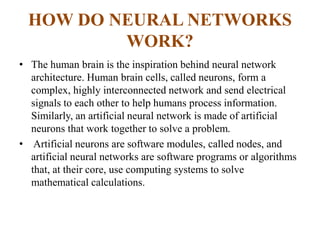 HOW DO NEURAL NETWORKS
WORK?
• The human brain is the inspiration behind neural network
architecture. Human brain cells, called neurons, form a
complex, highly interconnected network and send electrical
signals to each other to help humans process information.
Similarly, an artificial neural network is made of artificial
neurons that work together to solve a problem.
• Artificial neurons are software modules, called nodes, and
artificial neural networks are software programs or algorithms
that, at their core, use computing systems to solve
mathematical calculations.
 