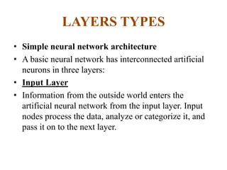 LAYERS TYPES
• Simple neural network architecture
• A basic neural network has interconnected artificial
neurons in three layers:
• Input Layer
• Information from the outside world enters the
artificial neural network from the input layer. Input
nodes process the data, analyze or categorize it, and
pass it on to the next layer.
 