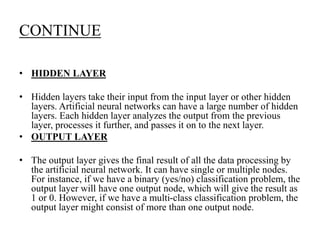 CONTINUE
• HIDDEN LAYER
• Hidden layers take their input from the input layer or other hidden
layers. Artificial neural networks can have a large number of hidden
layers. Each hidden layer analyzes the output from the previous
layer, processes it further, and passes it on to the next layer.
• OUTPUT LAYER
• The output layer gives the final result of all the data processing by
the artificial neural network. It can have single or multiple nodes.
For instance, if we have a binary (yes/no) classification problem, the
output layer will have one output node, which will give the result as
1 or 0. However, if we have a multi-class classification problem, the
output layer might consist of more than one output node.
 