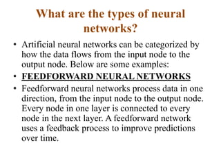 What are the types of neural
networks?
• Artificial neural networks can be categorized by
how the data flows from the input node to the
output node. Below are some examples:
• FEEDFORWARD NEURAL NETWORKS
• Feedforward neural networks process data in one
direction, from the input node to the output node.
Every node in one layer is connected to every
node in the next layer. A feedforward network
uses a feedback process to improve predictions
over time.
 