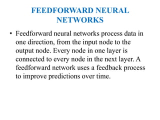 FEEDFORWARD NEURAL
NETWORKS
• Feedforward neural networks process data in
one direction, from the input node to the
output node. Every node in one layer is
connected to every node in the next layer. A
feedforward network uses a feedback process
to improve predictions over time.
 