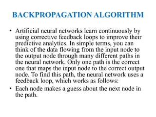 BACKPROPAGATION ALGORITHM
• Artificial neural networks learn continuously by
using corrective feedback loops to improve their
predictive analytics. In simple terms, you can
think of the data flowing from the input node to
the output node through many different paths in
the neural network. Only one path is the correct
one that maps the input node to the correct output
node. To find this path, the neural network uses a
feedback loop, which works as follows:
• Each node makes a guess about the next node in
the path.
 