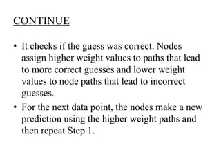 CONTINUE
• It checks if the guess was correct. Nodes
assign higher weight values to paths that lead
to more correct guesses and lower weight
values to node paths that lead to incorrect
guesses.
• For the next data point, the nodes make a new
prediction using the higher weight paths and
then repeat Step 1.
 