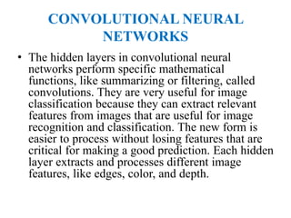 CONVOLUTIONAL NEURAL
NETWORKS
• The hidden layers in convolutional neural
networks perform specific mathematical
functions, like summarizing or filtering, called
convolutions. They are very useful for image
classification because they can extract relevant
features from images that are useful for image
recognition and classification. The new form is
easier to process without losing features that are
critical for making a good prediction. Each hidden
layer extracts and processes different image
features, like edges, color, and depth.
 