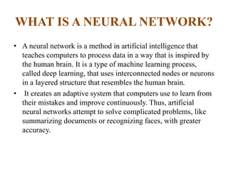 WHAT IS A NEURAL NETWORK?
• A neural network is a method in artificial intelligence that
teaches computers to process data in a way that is inspired by
the human brain. It is a type of machine learning process,
called deep learning, that uses interconnected nodes or neurons
in a layered structure that resembles the human brain.
• It creates an adaptive system that computers use to learn from
their mistakes and improve continuously. Thus, artificial
neural networks attempt to solve complicated problems, like
summarizing documents or recognizing faces, with greater
accuracy.
 