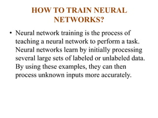 HOW TO TRAIN NEURAL
NETWORKS?
• Neural network training is the process of
teaching a neural network to perform a task.
Neural networks learn by initially processing
several large sets of labeled or unlabeled data.
By using these examples, they can then
process unknown inputs more accurately.
 