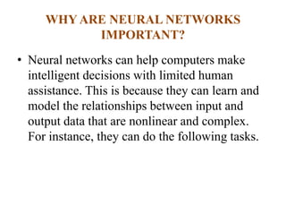 WHY ARE NEURAL NETWORKS
IMPORTANT?
• Neural networks can help computers make
intelligent decisions with limited human
assistance. This is because they can learn and
model the relationships between input and
output data that are nonlinear and complex.
For instance, they can do the following tasks.
 