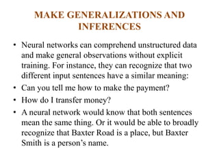 MAKE GENERALIZATIONS AND
INFERENCES
• Neural networks can comprehend unstructured data
and make general observations without explicit
training. For instance, they can recognize that two
different input sentences have a similar meaning:
• Can you tell me how to make the payment?
• How do I transfer money?
• A neural network would know that both sentences
mean the same thing. Or it would be able to broadly
recognize that Baxter Road is a place, but Baxter
Smith is a person’s name.
 