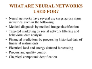 WHAT ARE NEURAL NETWORKS
USED FOR?
• Neural networks have several use cases across many
industries, such as the following:
• Medical diagnosis by medical image classification
• Targeted marketing by social network filtering and
behavioral data analysis
• Financial predictions by processing historical data of
financial instruments
• Electrical load and energy demand forecasting
• Process and quality control
• Chemical compound identification
 