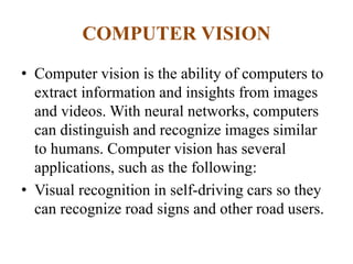 COMPUTER VISION
• Computer vision is the ability of computers to
extract information and insights from images
and videos. With neural networks, computers
can distinguish and recognize images similar
to humans. Computer vision has several
applications, such as the following:
• Visual recognition in self-driving cars so they
can recognize road signs and other road users.
 