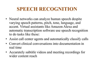 SPEECH RECOGNITION
• Neural networks can analyze human speech despite
varying speech patterns, pitch, tone, language, and
accent. Virtual assistants like Amazon Alexa and
automatic transcription software use speech recognition
to do tasks like these:
• Assist call center agents and automatically classify calls
• Convert clinical conversations into documentation in
real time
• Accurately subtitle videos and meeting recordings for
wider content reach
 