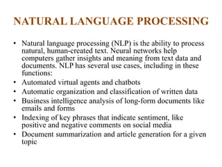 NATURAL LANGUAGE PROCESSING
• Natural language processing (NLP) is the ability to process
natural, human-created text. Neural networks help
computers gather insights and meaning from text data and
documents. NLP has several use cases, including in these
functions:
• Automated virtual agents and chatbots
• Automatic organization and classification of written data
• Business intelligence analysis of long-form documents like
emails and forms
• Indexing of key phrases that indicate sentiment, like
positive and negative comments on social media
• Document summarization and article generation for a given
topic
 