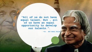 "All of us do not have
equal talent. But , all
of us have an equal
opportunity to develop
our talents.".
- Dr. APJ Abdul Kalam
 