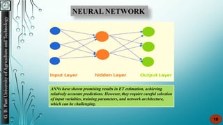 G.
B.
Pant
University
of
Agriculture
and
Technology
10
NEURAL NETWORK
ANNs have shown promising results in ET estimation, achieving
relatively accurate predictions. However, they require careful selection
of input variables, training parameters, and network architecture,
which can be challenging.
 