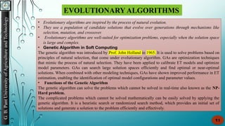 G.
B.
Pant
University
of
Agriculture
and
Technology
11
EVOLUTIONARY ALGORITHMS
• Evolutionary algorithms are inspired by the process of natural evolution.
• They use a population of candidate solutions that evolve over generations through mechanisms like
selection, mutation, and crossover.
• Evolutionary algorithms are well-suited for optimization problems, especially when the solution space
is large and complex.
• Genetic Algorithm in Soft Computing
The genetic algorithm was introduced by Prof. John Holland in 1965. It is used to solve problems based on
principles of natural selection, that come under evolutionary algorithm. GAs are optimization techniques
that mimic the process of natural selection. They have been applied to calibrate ET models and optimize
model parameters. GAs can search large solution spaces efficiently and find optimal or near-optimal
solutions. When combined with other modeling techniques, GAs have shown improved performance in ET
estimation, enabling the identification of optimal model configurations and parameter values.
• Functions of the Genetic Algorithm
The genetic algorithm can solve the problems which cannot be solved in real-time also known as the NP-
Hard problem.
The complicated problems which cannot be solved mathematically can be easily solved by applying the
genetic algorithm. It is a heuristic search or randomized search method, which provides an initial set of
solutions and generate a solution to the problem efficiently and effectively.
 
