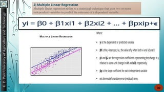 G.
B.
Pant
University
of
Agriculture
and
Technology
20
2) Multiple Linear Regression
Multiple linear regression refers to a statistical technique that uses two or more
independent variables to predict the outcome of a dependent variable.
 
