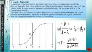 G.
B.
Pant
University
of
Agriculture
and
Technology
22
4) Logistic Regression
Logistic regression is a type of regression technique when the dependent variable is
discrete. Example: 0 or 1, true or false, etc. This means the target variable can have only two
values, and a sigmoid function shows the relation between the target variable and the
independent variable.
The logistic function is used in Logistic Regression to create a relation between the target
variable and independent variables. The below equation denotes the logistic regression.
here p is the probability of occurrence of the feature.
 