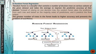 G.
B.
Pant
University
of
Agriculture
and
Technology
26
9) Random Forest Regression
"Random Forest is a classifier that contains a number of decision trees on various subsets of
the given dataset and takes the average to improve the predictive accuracy of that
dataset." Instead of relying on one decision tree, the random forest takes the prediction
from each tree and based on the majority votes of predictions, and it predicts the final
output.
The greater number of trees in the forest leads to higher accuracy and prevents the
problem of overfitting.
 