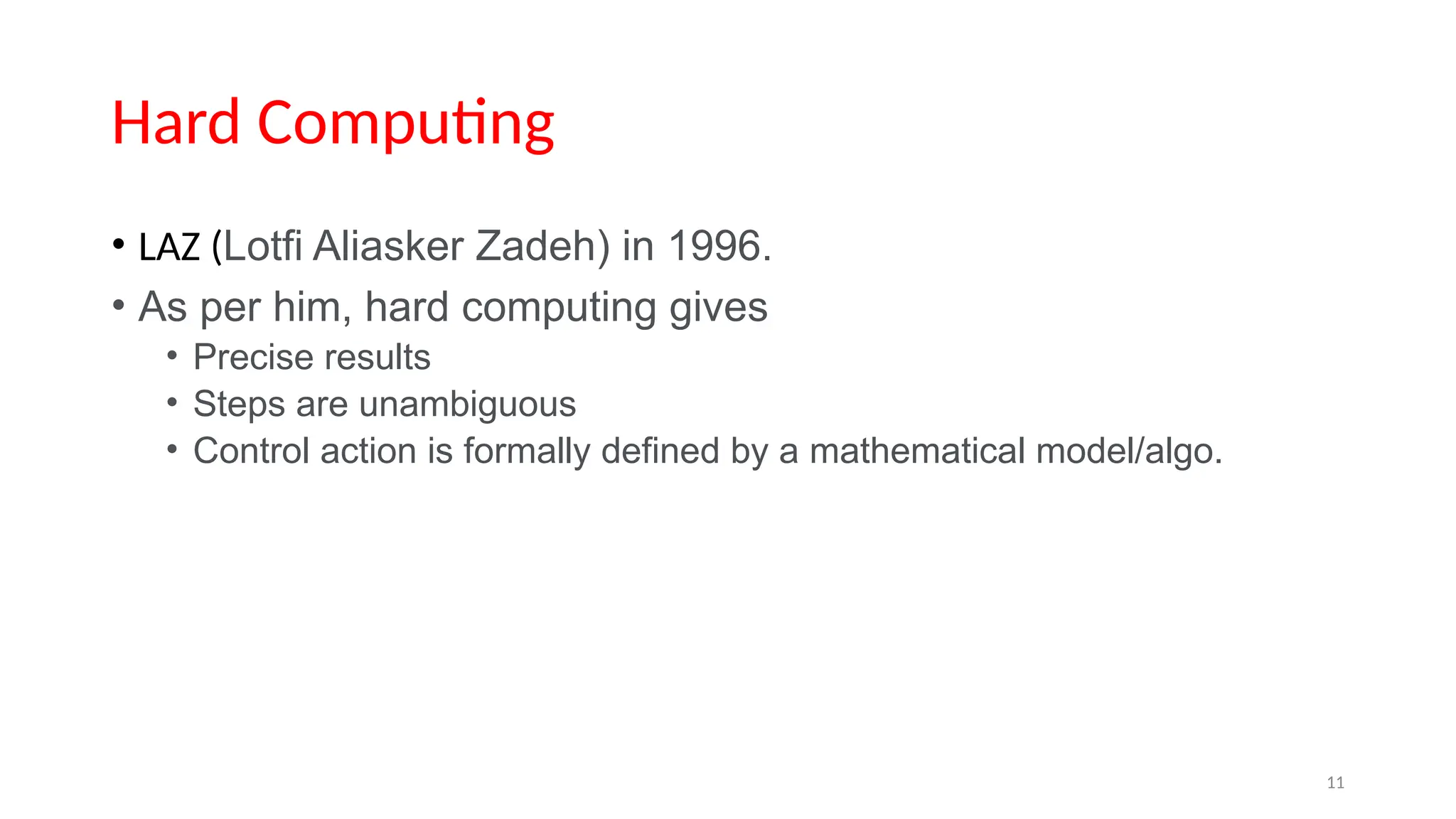 Hard Computing
• LAZ (Lotfi Aliasker Zadeh) in 1996.
• As per him, hard computing gives
• Precise results
• Steps are unambiguous
• Control action is formally defined by a mathematical model/algo.
11
 