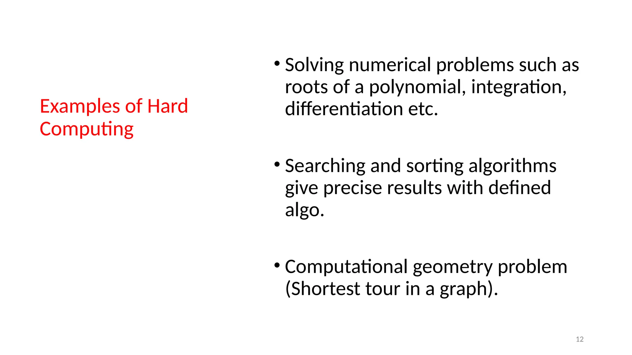 Examples of Hard
Computing
• Solving numerical problems such as
roots of a polynomial, integration,
differentiation etc.
• Searching and sorting algorithms
give precise results with defined
algo.
• Computational geometry problem
(Shortest tour in a graph).
12
 