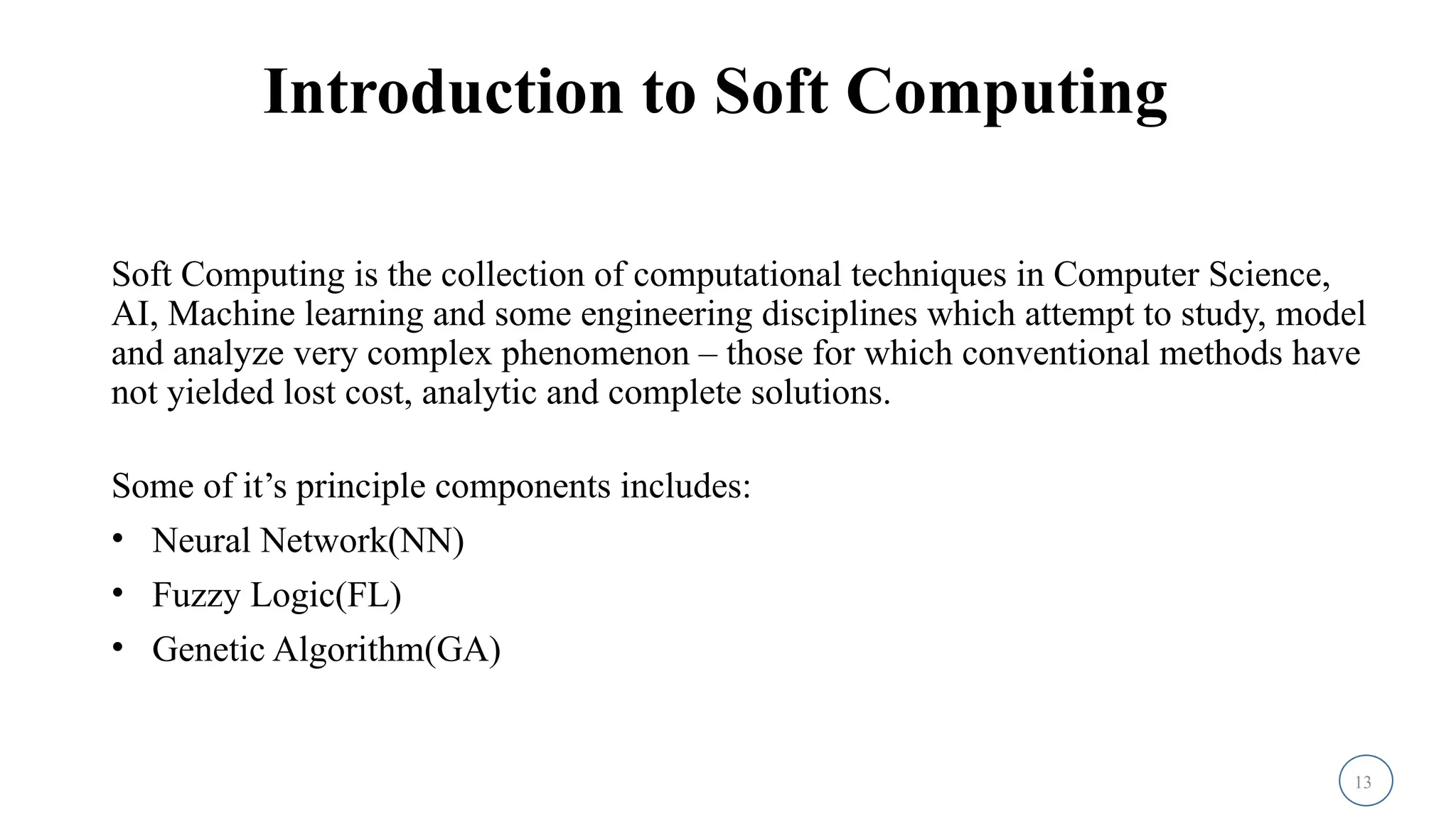 13
Introduction to Soft Computing
Soft Computing is the collection of computational techniques in Computer Science,
AI, Machine learning and some engineering disciplines which attempt to study, model
and analyze very complex phenomenon – those for which conventional methods have
not yielded lost cost, analytic and complete solutions.
Some of it’s principle components includes:
• Neural Network(NN)
• Fuzzy Logic(FL)
• Genetic Algorithm(GA)
 