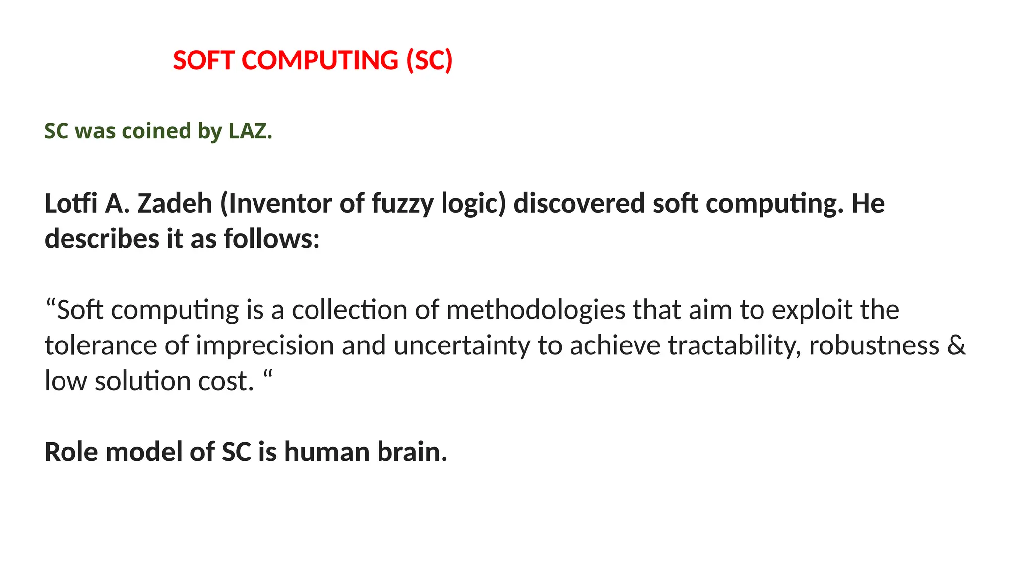 SOFT COMPUTING (SC)
SC was coined by LAZ.
Lotfi A. Zadeh (Inventor of fuzzy logic) discovered soft computing. He
describes it as follows:
“Soft computing is a collection of methodologies that aim to exploit the
tolerance of imprecision and uncertainty to achieve tractability, robustness &
low solution cost. “
Role model of SC is human brain.
 