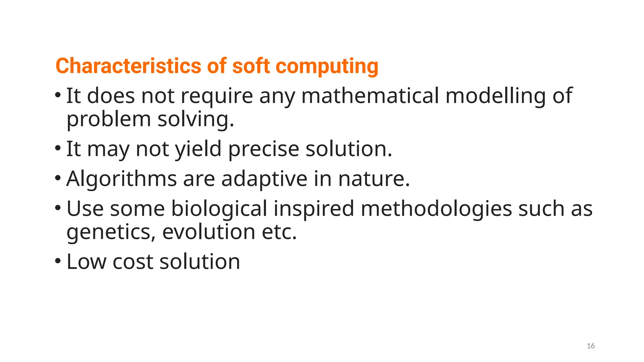 Characteristics of soft computing
• It does not require any mathematical modelling of
problem solving.
• It may not yield precise solution.
• Algorithms are adaptive in nature.
• Use some biological inspired methodologies such as
genetics, evolution etc.
• Low cost solution
16
 