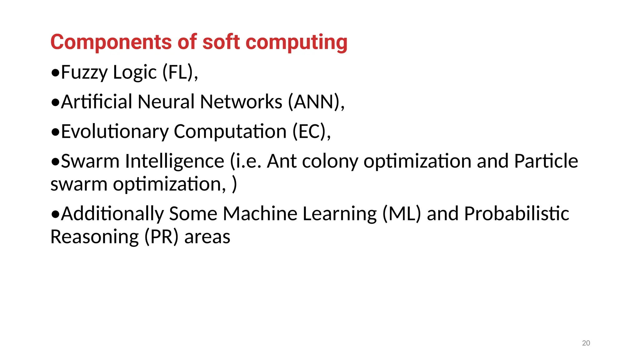 Components of soft computing
•Fuzzy Logic (FL),
•Artificial Neural Networks (ANN),
•Evolutionary Computation (EC),
•Swarm Intelligence (i.e. Ant colony optimization and Particle
swarm optimization, )
•Additionally Some Machine Learning (ML) and Probabilistic
Reasoning (PR) areas
20
 