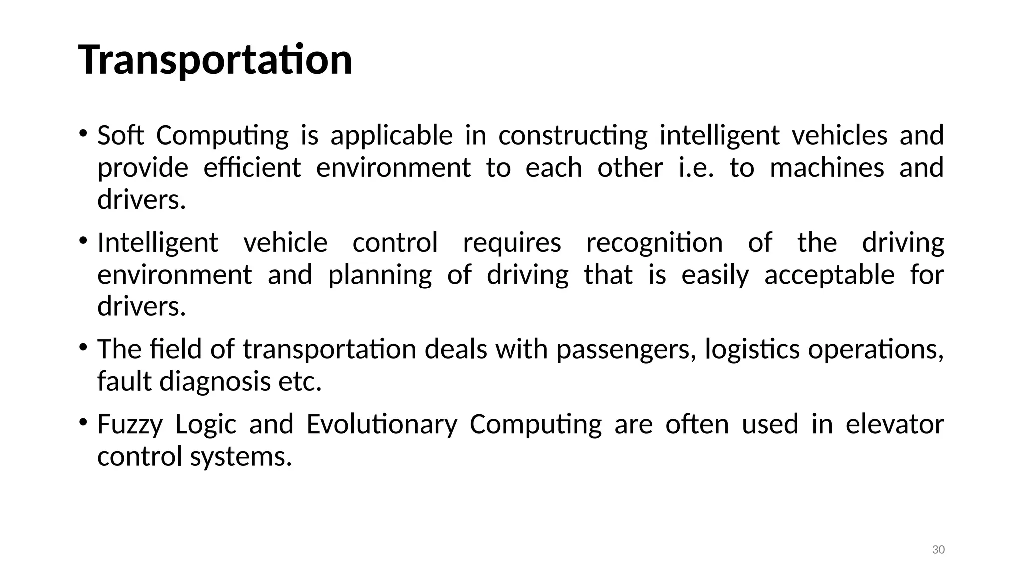 Transportation
• Soft Computing is applicable in constructing intelligent vehicles and
provide efficient environment to each other i.e. to machines and
drivers.
• Intelligent vehicle control requires recognition of the driving
environment and planning of driving that is easily acceptable for
drivers.
• The field of transportation deals with passengers, logistics operations,
fault diagnosis etc.
• Fuzzy Logic and Evolutionary Computing are often used in elevator
control systems.
30
 