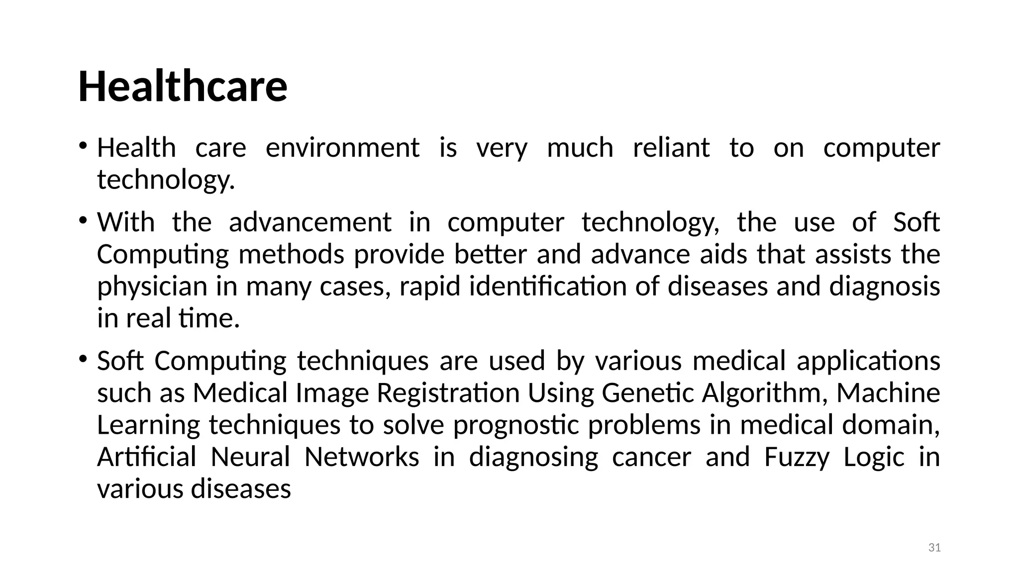 Healthcare
• Health care environment is very much reliant to on computer
technology.
• With the advancement in computer technology, the use of Soft
Computing methods provide better and advance aids that assists the
physician in many cases, rapid identification of diseases and diagnosis
in real time.
• Soft Computing techniques are used by various medical applications
such as Medical Image Registration Using Genetic Algorithm, Machine
Learning techniques to solve prognostic problems in medical domain,
Artificial Neural Networks in diagnosing cancer and Fuzzy Logic in
various diseases
31
 