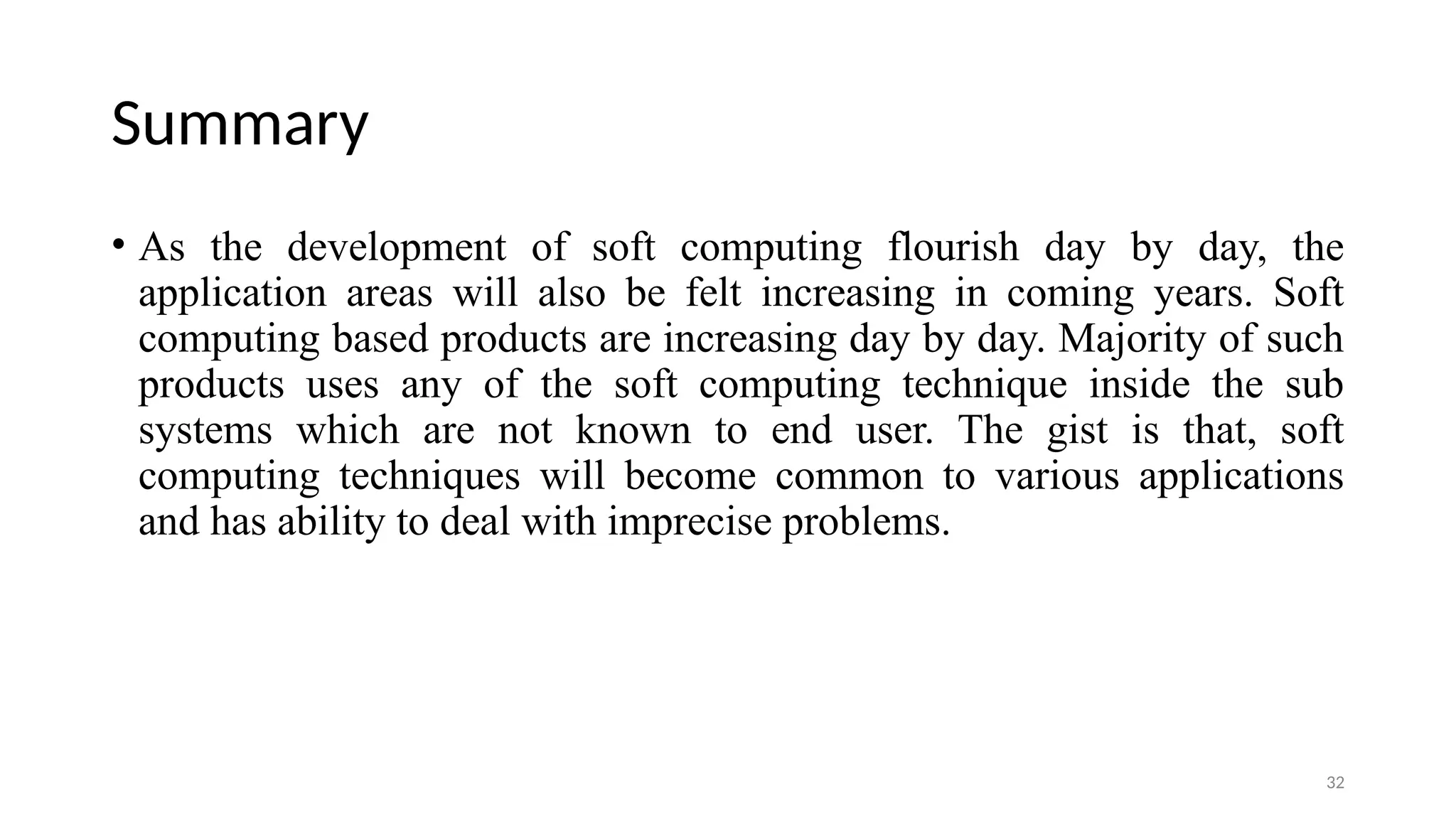 Summary
• As the development of soft computing flourish day by day, the
application areas will also be felt increasing in coming years. Soft
computing based products are increasing day by day. Majority of such
products uses any of the soft computing technique inside the sub
systems which are not known to end user. The gist is that, soft
computing techniques will become common to various applications
and has ability to deal with imprecise problems.
32
 