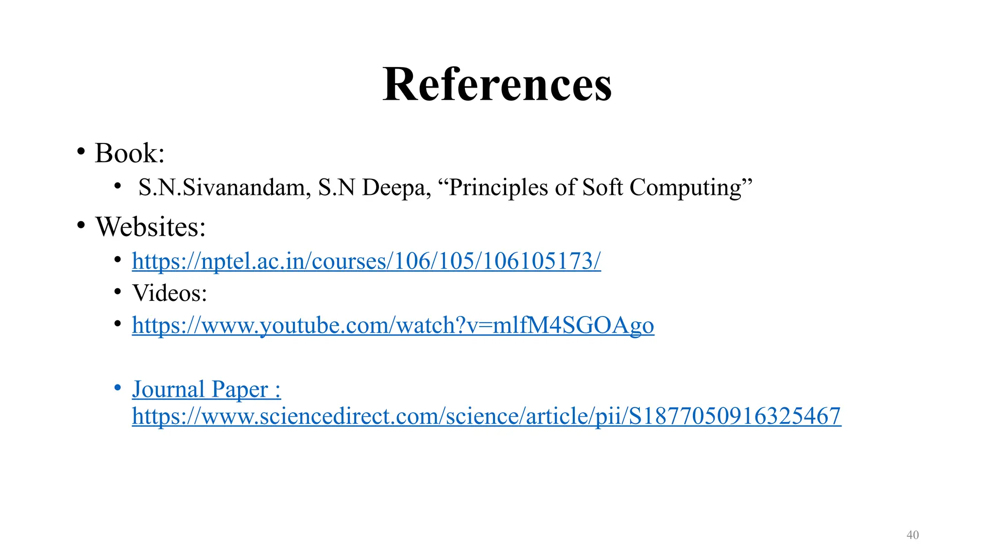References
• Book:
• S.N.Sivanandam, S.N Deepa, “Principles of Soft Computing”
• Websites:
• https://nptel.ac.in/courses/106/105/106105173/
• Videos:
• https://www.youtube.com/watch?v=mlfM4SGOAgo
• Journal Paper :
https://www.sciencedirect.com/science/article/pii/S1877050916325467
40
 