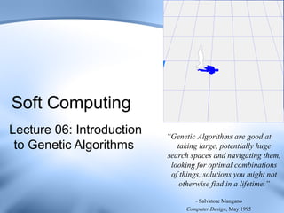 Soft Computing
Lecture 06: Introduction   “Genetic Algorithms are good at
 to Genetic Algorithms        taking large, potentially huge
                           search spaces and navigating them,
                            looking for optimal combinations
                            of things, solutions you might not
                               otherwise find in a lifetime.”

                                    - Salvatore Mangano
                                 Computer Design, May 1995
 
