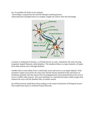 use. It resembles the brain in two respects:
- Knowledge is acquired by the network through a learning process.
-Interconnection strengths known as synaptic weights are used to store the knowledge




A neuron is composed of nucleus- a cell body known as soma. Attached to the soma are long
irregularly shaped filaments called dendrites. The dendrites behave as input channels, all inputs
from other neurons arrive through dendrites.

Another link to soma called Axon is electrically active and serves as an output channel. If the
cumulative inputs received by the soma raise internal electric potential of the cell known as
membrane potential, then the neuron fires by propagating the action potential down the axon to
excite or inhibit other neurons. The axon terminates in a specialized contact called synapse that
connects the axon with the dendrite links of another neuron

An artificial neuron model bears direct analogy to the actual constituents of biological neuron.
This model forms basis of Artificial Neural Networks
 