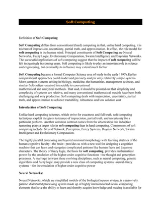 Soft Computing



Definition of Soft Computing

Soft Computing differs from conventional (hard) computing in that, unlike hard computing, it is
tolerant of imprecision, uncertainty, partial truth, and approximation. In effect, the role model for
soft computing is the human mind. Principal constituents of Soft Computing are Neural
Networks, Fuzzy Logic, Evolutionary Computation, Swarm Intelligence and Bayesian Networks.
The successful applications of soft computing suggest that the impact of soft computing will be
felt increasingly in coming years. Soft computing is likely to play an important role in science
and engineering, but eventually its influence may extend much farther

Soft Computing became a formal Computer Science area of study in the early 1990's.Earlier
computational approaches could model and precisely analyze only relatively simple systems.
More complex systems arising in biology, medicine, the humanities, management sciences, and
similar fields often remained intractable to conventional
mathematical and analytical methods. That said, it should be pointed out that simplicity and
complexity of systems are relative, and many conventional mathematical models have been both
challenging and very productive. Soft computing deals with imprecision, uncertainty, partial
truth, and approximation to achieve tractability, robustness and low solution cost

Introduction of Soft Computing

Unlike hard computing schemes, which strive for exactness and full truth, soft computing
techniques exploit the given tolerance of imprecision, partial truth, and uncertainty for a
particular problem. Another common contrast comes from the observation that inductive
reasoning plays a larger role in soft computing than in hard computing. Components of soft
computing include: Neural Network, Perceptron, Fuzzy Systems, Baysian Network, Swarm
Intelligence and Evolutionary Computation.

The highly parallel processing and layered neuronal morphology with learning abilities of the
human cognitive faculty ~the brain~ provides us with a new tool for designing a cognitive
machine that can learn and recognize complicated patterns like human faces and Japanese
characters. The theory of fuzzy logic, the basis for soft computing, provides mathematical
power for the emulation of the higher-order cognitive functions ~the thought and perception
processes. A marriage between these evolving disciplines, such as neural computing, genetic
algorithms and fuzzy logic, may provide a new class of computing systems ~neural-fuzzy
systems ~ for the emulation of higher-order cognitive power

Neural Networks:

Neural Networks, which are simplified models of the biological neuron system, is a massively
parallel distributed processing system made up of highly interconnected neural computing
elements that have the ability to learn and thereby acquire knowledge and making it available for
 