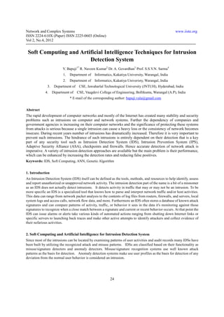 Network and Complex Systems                                                                             www.iiste.org
ISSN 2224-610X (Paper) ISSN 2225-0603 (Online)
Vol 2, No.4, 2012


 Soft Computing and Artificial Intelligence Techniques for Intrusion
                        Detection System
                          V. Bapuji1* R. Naveen Kumar2 Dr. A. Govardhan3 Prof. S.S.V.N. Sarma4
                          1.   Department of    Informatics, Kakatiya University, Warangal, India
                          2.   Department of    Informatics, Kakatiya Univeristy, Warangal, India
               3.    Department of    CSE, Jawaharlal Technological University (JNTUH), Hyderabad, India
             4.     Department of    CSE, Vaagdevi College of Engineering, Bollikunta, Warangal (A.P), India
                               * E-mail of the corresponding author: bapuji.vala@gmail.com


Abstract
The rapid development of computer networks and mostly of the Internet has created many stability and security
problems such as intrusions on computer and network systems. Further the dependency of companies and
government agencies is increasing on their computer networks and the significance of protecting these systems
from attacks is serious because a single intrusion can cause a heavy loss or the consistency of network becomes
insecure. During recent years number of intrusions has dramatically increased. Therefore it is very important to
prevent such intrusions. The hindrance of such intrusions is entirely dependent on their detection that is a key
part of any security tool such as Intrusion Detection System (IDS), Intrusion Prevention System (IPS),
Adaptive Security Alliance (ASA), checkpoints and firewalls. Hence accurate detection of network attack is
imperative. A variety of intrusion detection approaches are available but the main problem is their performance,
which can be enhanced by increasing the detection rates and reducing false positives.
Keywords: IDS, Soft Computing, ANN, Genetic Algorithm


1. Introduction
An Intrusion Detection System (IDS) itself can be defined as the tools, methods, and resources to help identify, assess
and report unauthorized or unapproved network activity. The intrusion detection part of the name is a bit of a misnomer
as an IDS does not actually detect intrusions. It detects activity in traffic that may or may not be an intrusion. To be
more specific an IDS is a specialized tool that knows how to parse and interpret network traffic and/or host activities.
This data can range from network packet analysis to the contents of log files from routers, firewalls, and servers, local
system logs and access calls, network flow data, and more. Furthermore an IDS often stores a database of known attack
signatures and can compare patterns of activity, traffic, or behavior it sees in the data it's monitoring against those
signatures to recognize when a close match between a signature and current or recent behavior occurs. At that point the
IDS can issue alarms or alerts take various kinds of automated actions ranging from shutting down Internet links or
specific servers to launching back traces and make other active attempts to identify attackers and collect evidence of
their nefarious activities.


2. Soft Computing and Artificial Intelligence for Intrusion Detection System
Since most of the intrusions can be located by examining patterns of user activities and audit records many IDSs have
been built by utilizing the recognized attack and misuse patterns. IDSs are classified based on their functionality as
misuse/signature detectors and anomaly detectors. Misuse/signature recognition systems use well known attack
patterns as the basis for detection. Anomaly detection systems make use user profiles as the basis for detection of any
deviation from the normal user behavior is considered an intrusion.




                                                           24
 