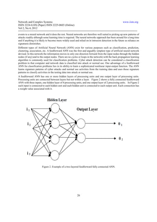 Network and Complex Systems                                                                             www.iiste.org
ISSN 2224-610X (Paper) ISSN 2225-0603 (Online)
Vol 2, No.4, 2012

events to a neural network and it does the rest. Neural networks are therefore well suited to picking up new patterns of
attacks readily although some learning time is required. The neural networks approach has been around for a long time
and if anything it is likely to become more widely used and relied on in intrusion detection in the future as reliance on
signatures diminishes.
Different types of Artificial Neural Network (ANN) exist for various purposes such as classification, prediction,
clustering, association, etc. A feedforward ANN was the first and arguably simplest type of artificial neural network
devised. In this network the information moves in only one direction forward from the input nodes through the hidden
nodes (if any) and to the output nodes. There are no cycles or loops in the network) with the back propagation learning
algorithm is commonly used for classification problems. Cyber attack detection can be considered a classification
problem in that computer and network data is classified into attack or normal use. One advantage of a feedforward
ANN for classification problems lies in its ability to learn a sophisticated nonlinear input-output function. The ANN
learns signature patterns of cyber attacks and normal use activities from the training data and uses those signature
patterns to classify activities in the testing data into attack or normal use.
A feedforward ANN has one or more hidden layers of processing units and one output layer of processing units.
Processing units are connected between layers but not within a layer. Figure 2 shows a fully connected feedforward
ANN with three inputs, one hidden layer of 4 processing units, and one output layer of 2 processing units. In Figure 2
each input is connected to each hidden unit and each hidden unit is connected to each output unit. Each connection has
a weight value associated with it.




                       Figure 2. Example of a two-layered feedforward fully connected ANN.




                                                           26
 