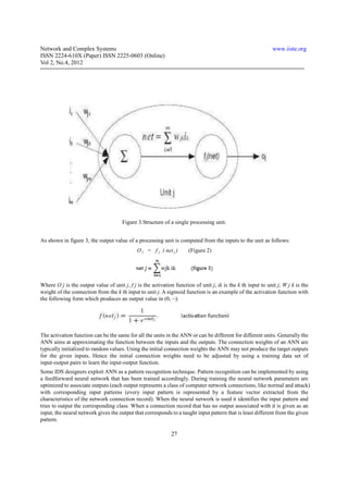 Network and Complex Systems                                                                                   www.iiste.org
ISSN 2224-610X (Paper) ISSN 2225-0603 (Online)
Vol 2, No.4, 2012




                                      Figure 3.Structure of a single processing unit.


As shown in figure 3, the output value of a processing unit is computed from the inputs to the unit as follows:
                                             O j = f j ( net j )      (Figure 2)




Where O j is the output value of unit j, f j is the activation function of unit j, ik is the k th input to unit j, W j k is the
weight of the connection from the k th input to unit j. A sigmoid function is an example of the activation function with
the following form which produces an output value in (0, ~):




The activation function can be the same for all the units in the ANN or can be different for different units. Generally the
ANN aims at approximating the function between the inputs and the outputs. The connection weights of an ANN are
typically initialized to random values. Using the initial connection weights the ANN may not produce the target outputs
for the given inputs. Hence the initial connection weights need to be adjusted by using a training data set of
input-output pairs to learn the input-output function.
Some IDS designers exploit ANN as a pattern recognition technique. Pattern recognition can be implemented by using
a feedforward neural network that has been trained accordingly. During training the neural network parameters are
optimized to associate outputs (each output represents a class of computer network connections, like normal and attack)
with corresponding input patterns (every input pattern is represented by a feature vector extracted from the
characteristics of the network connection record). When the neural network is used it identifies the input pattern and
tries to output the corresponding class. When a connection record that has no output associated with it is given as an
input, the neural network gives the output that corresponds to a taught input pattern that is least different from the given
pattern.

                                                              27
 