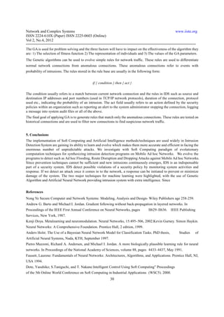 Network and Complex Systems                                                                            www.iiste.org
ISSN 2224-610X (Paper) ISSN 2225-0603 (Online)
Vol 2, No.4, 2012

The GA is used for problem solving and the three factors will have to impact on the effectiveness of the algorithm they
are: 1) The selection of fitness function 2) The representation of individuals and 3) The values of the GA parameters.
The Genetic algorithms can be used to evolve simple rules for network traffic. These rules are used to differentiate
normal network connections from anomalous connections. These anomalous connections refer to events with
probability of intrusions. The rules stored in the rule base are usually in the following form:


                                               if { condition } then { act }

The condition usually refers to a match between current network connection and the rules in IDS such as source and
destination IP addresses and port numbers (used in TCP/IP network protocols), duration of the connection, protocol
used etc., indicating the probability of an intrusion. The act field usually refers to an action defined by the security
policies within an organization such as reporting an alert to the system administrator stopping the connection, logging
a message into system audit files or all of the above.
The final goal of applying GA is to generate rules that match only the anomalous connections. These rules are tested on
historical connections and are used to filter new connections to find suspicious network traffic.


5. Conclusions
The implementation of Soft Computing and Artificial Intelligence methods/techniques are used widely in Intrusion
Detection System are gaining its ability to learn and evolve which makes them more accurate and efficient in facing the
enormous number of unpredictable attacks. We investigate with Soft Computing paradigm of evolutionary
computation techniques for synthesizing intrusion detection programs on Mobile Ad hoc Networks. We evolve the
programs to detect such as Ad hoc Flooding, Route Disruption and Dropping Attacks against Mobile Ad hoc Networks.
Since prevention techniques cannot be sufficient and new intrusions continuously emerges, IDS is an indispensable
part of a security system. IDS detect possible violations of a security policy by monitoring system activities and
response. If we detect an attack once it comes in to the network, a response can be initiated to prevent or minimize
damage of the system. The two major techniques for machine learning were highlighted, with the use of Genetic
Algorithm and Artificial Neural Network providing intrusion system with extra intelligence. Since


References
Nong Ye Secure Computer and Network Systems: Modeling, Analysis and Design- Wiley Publishers age 258-259.
Andrew G. Barto and Michael I. Jordan. Gradient following without back-propagation in layered networks. In
Proceedings of the IEEE First Annual Conference on Neural Networks, pages             II629–II636.   IEEE Publishing
Services, New York, 1987.
Kenji Doya. Metalearning and neuromodulation. Neural Networks, 15:495–506, 2002.Kevin Gurney. Simon Haykin.
Neural Networks: A Comprehensive Foundation. Prentice Hall, 2 edition, 1999.
Anders Holst. The Use of a Bayesian Neural Network Model for Classification Tasks. PhD thesis,            Studies    of
Artificial Neural Systems, Nada, KTH, September 1997.
Pietro Mazzoni, Richard A. Andersen, and Michael I. Jordan. A more biologically plausible learning rule for neural
networks. In Proceedings of the National Academy of Sciences, volume 88, pages 4433–4437, May 1991.
Fausett, Laurene: Fundamentals of Neural Networks: Architectures, Algorithms, and Applications. Prentice Hall, NJ,
USA 1994.
Dote, Yasuhiko; S.Taniguchi, and T. Nakane:Intelligent Control Using Soft Computing” Proceedings
of the 5th Online World Conference on Soft Computing in Industrial Applications (WSC5). 2000.
                                                            30
 