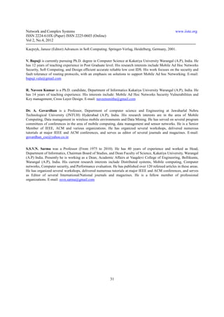 Network and Complex Systems                                                                         www.iiste.org
ISSN 2224-610X (Paper) ISSN 2225-0603 (Online)
Vol 2, No.4, 2012

Kacpzyk, Janusz (Editor):Advances in Soft Computing. Springer-Verlag, Heidelberg, Germany, 2001.


V. Bapuji is currently pursuing Ph.D. degree in Computer Science at Kakatiya University Warangal (A.P), India. He
has 12 years of teaching experience in Post Graduate level. His research interests include Mobile Ad Hoc Networks
Security, Soft Computing, and Design efficient accurate reliable low cost IDS. His work focuses on the security and
fault tolerance of routing protocols, with an emphasis on solutions to support Mobile Ad hoc Networking. E-mail:
bapuji.vala@gmail.com


R. Naveen Kumar is a Ph.D. candidate, Department of Informatics Kakatiya University Warangal (A.P), India. He
has 14 years of teaching experience. His interests include: Mobile Ad Hoc Networks Security Vulnerabilities and
Key management, Cross Layer Design. E-mail: naveensmitha@gmail.com


Dr. A. Govardhan is a Professor, Department of computer science and Engineering at Jawaharlal Nehru
Technological University (JNTUH) Hyderabad (A.P), India. His research interests are in the area of Mobile
Computing, Data management in wireless mobile environments and Data Mining. He has served on several program
committees of conferences in the area of mobile computing, data management and sensor networks. He is a Senior
Member of IEEE, ACM and various organizations. He has organized several workshops, delivered numerous
tutorials at major IEEE and ACM conferences, and serves as editor of several journals and magazines. E-mail:
govardhan_cse@yahoo.co.in


S.S.V.N. Sarma was a Professor (From 1975 to 2010). He has 40 years of experience and worked as Head,
Department of Informatics, Chairman Board of Studies, and Dean Faculty of Science, Kakatiya University, Warangal
(A.P) India. Presently he is working as a Dean, Academic Affairs at Vaagdevi College of Engineering, Bollikunta,
Warangal (A.P), India. His current research interests include Distributed systems, Mobile computing, Computer
networks, Computer security, and Performance evaluation. He has published over 120 refereed articles in these areas.
He has organized several workshops, delivered numerous tutorials at major IEEE and ACM conferences, and serves
as Editor of several International/National journals and magazines. He is a fellow member of professional
organizations. E-mail: ssvn.sarma@gmail.com




                                                        31
 