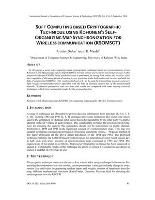 International Journal in Foundations of Computer Science & Technology (IJFCST), Vol.4, No.5, September 2014 
SOFT COMPUTING BASED CRYPTOGRAPHIC 
TECHNIQUE USING KOHONEN'S SELF-ORGANIZING 
MAP SYNCHRONIZATION FOR 
WIRELESS COMMUNICATION (KSOMSCT) 
Arindam Sarkar1 and J. K. Mandal2 
1Department of Computer Science & Engineering, University of Kalyani, W.B, India 
ABSTRACT 
In this paper a novel soft computing based cryptographic technique based on synchronization of two 
Kohonen's Self-Organizing Feature Map (KSOFM) between sender and receiver has been proposed. In this 
proposed technique KSOFM based synchronization is performed for tuning both sender and receiver. After 
the completion of the tuning identical session key get generates at the both sender and receiver end with the 
help of synchronized KSOFM. This synchronized network can be used for transmitting message using any 
light weight encryption/decryption algorithm with the help of identical session key of the synchronized 
network. Exhaustive parametric tests are done and results are compared with some existing classical 
techniques, which show comparable results for the proposed system. 
KEYWORDS 
Kohonen's Self-Organizing Map (KSOFM), soft computing, cryptography, Wireless Communication. 
1. INTRODUCTION 
A range of techniques are obtainable to protect data and information from attackers [1, 5, 6, 7, 8, 
9, 10]. Existing TPM and PPM [2, 3, 4] technique have some limitations like secret seed values 
used in the generation of identical input vector has to be transmitted to the other party via public 
channel in the SYN frame in each iteration. This significantly increases the synchronization time. 
Also for ensuring the security this parameters should not be transmitted via public channel. 
Furthermore, TPM and PPM needs significant amount of synchronization steps. This may not 
suitable in wireless communication because of resource constraints criteria. Proposed method of 
this paper eliminates all the above stated drawbacks of the TPM and PPM. The proposed 
technique performs the KSOFM based synchronization for generation of secret tuned session key 
at both ends with fewer amounts of synchronization steps compared to TPM and PPM. The 
organization of this paper is as follows. Proposed cryptographic technique has been discussed in 
section 2. Experiments results of this technique are given in section 3. Conclusions are drawn in 
section 4 and that of references at end. 
2. THE TECHNIQUE 
The proposed technique constructs the secret key at both sides using exchanged information. For 
ensuring the randomness in every session, certain parameters value get randomly change in every 
session like seed value for generating random inputs and weights, number of iteration to train the 
map, different mathematical functions (Radial basis, Gaussian, Mexican Hat) for choosing the 
random points from the KSOFM. 
DOI:10.5121/ijfcst.2014.4508 85 
 