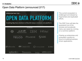 © 2015 IBM Corporation15
Open Data Platform (announced 2/17)
The current ecosystem is
challenged and slowed by
fragmented and duplicated
efforts.
The ODP Core will take the
guesswork out of the
process and accelerate
many use cases by running
on a common platform.
Freeing up enterprises and
ecosystem vendors to
focus on building business
driven applications.
 