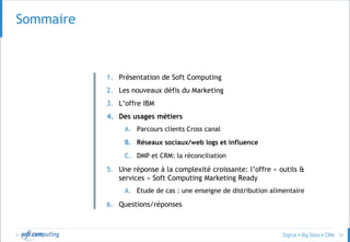© 24
SOMMAIRESommaire
1. Présentation de Soft Computing
2. Les nouveaux défis du Marketing
3. L’offre IBM
4. Des usages métiers
A. Parcours clients Cross canal
B. Réseaux sociaux/web logs et influence
C. DMP et CRM: la réconciliation
5. Une réponse à la complexité croissante: l’offre « outils &
services » Soft Computing Marketing Ready
A. Etude de cas : une enseigne de distribution alimentaire
6. Questions/réponses
 